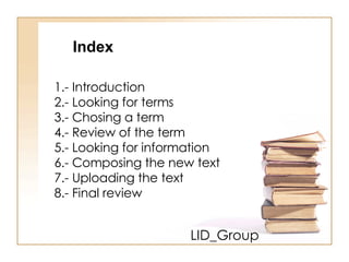 LID_Group 1.- Introduction 2.- Looking for terms 3.- Chosing a term 4.- Review of the term 5.- Looking for information 6.- Composing the new text 7.- Uploading the text 8.- Final review Index 