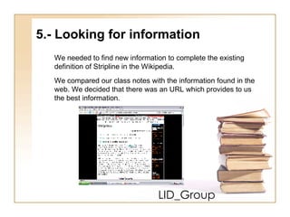 LID_Group 5.- Looking for information  We needed to find new information to complete the existing  definition of Stripline in the Wikipedia. We compared our class notes with the information found in the  web. We decided that there was an URL which provides to us  the best information. 