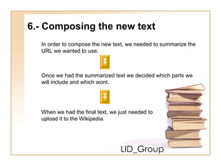LID_Group 6.- Composing the new text In order to compose the new text, we needed to summarize the  URL we wanted to use. Once we had the summarized text we decided which parts we  will include and which wont. When we had the final text, we just needed to  upload it to the Wikipedia. 