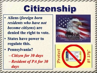 • Aliens (foreign born
residents who have not
become citizens) are
denied the right to vote.
• States have power to
regulate this.
• Pennsylvania?
– Citizen for 30 days
– Resident of PA for 30
days

 