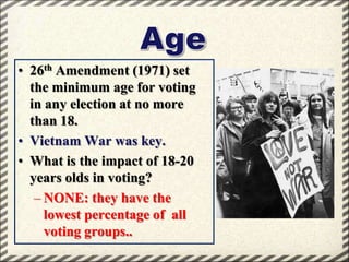 • 26th Amendment (1971) set
the minimum age for voting
in any election at no more
than 18.
• Vietnam War was key.
• What is the impact of 18-20
years olds in voting?
– NONE: they have the
lowest percentage of all
voting groups..

 