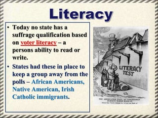 • Today no state has a
suffrage qualification based
on voter literacy – a
persons ability to read or
write.
• States had these in place to
keep a group away from the
polls – African Americans,
Native American, Irish
Catholic immigrants.

 