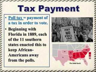 • Poll tax = payment of
a tax in order to vote.
• Beginning with
Florida in 1889, each
of the 11 southern
states enacted this to
keep AfricanAmericans away
from the polls.

 