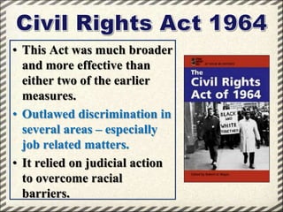 • This Act was much broader
and more effective than
either two of the earlier
measures.
• Outlawed discrimination in
several areas – especially
job related matters.
• It relied on judicial action
to overcome racial
barriers.

 