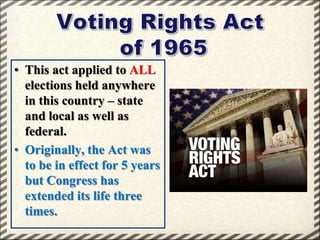 • This act applied to ALL
elections held anywhere
in this country – state
and local as well as
federal.
• Originally, the Act was
to be in effect for 5 years
but Congress has
extended its life three
times.

 