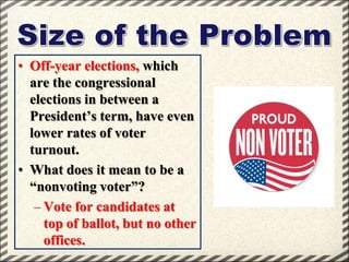 • Off-year elections, which
are the congressional
elections in between a
President’s term, have even
lower rates of voter
turnout.
• What does it mean to be a
“nonvoting voter”?
– Vote for candidates at
top of ballot, but no other
offices.

 