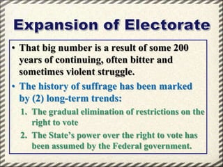 • That big number is a result of some 200
years of continuing, often bitter and
sometimes violent struggle.
• The history of suffrage has been marked
by (2) long-term trends:
1. The gradual elimination of restrictions on the
right to vote
2. The State’s power over the right to vote has
been assumed by the Federal government.

 