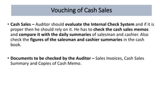 Vouching of Cash Sales
• Cash Sales – Auditor should evaluate the Internal Check System and if it is
proper then he should rely on it. He has to check the cash sales memos
and compare it with the daily summaries of salesman and cashier. Also
check the figures of the salesman and cashier summaries in the cash
book.
• Documents to be checked by the Auditor – Sales Invoices, Cash Sales
Summary and Copies of Cash Memo.
 