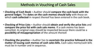 Methods in Vouching of Cash Sales
• Checking of Cash Book – Auditor should compare the cash book with the
general ledger. The dates on the cash memos should tally with those on
which cash collected in respect thereof has been entered in the cash book.
• Checking of Price Lists – Auditor should obtain and verify the price lists and
compare the price list with cash sale memo. If a cash memo has been
cancelled, its original copy should be inspected because there could be a
possibility of misappropriation of the amount thereof.
• Checking the practice – Auditor has to ascertain the practice followed in the
matter of issuing cash memos of cash sales bills. Cash sales memo/cash bills
must be in number and in sequence.
 