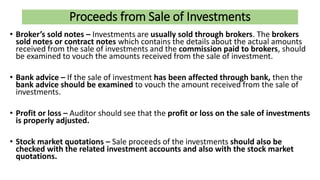 Proceeds from Sale of Investments
• Broker’s sold notes – Investments are usually sold through brokers. The brokers
sold notes or contract notes which contains the details about the actual amounts
received from the sale of investments and the commission paid to brokers, should
be examined to vouch the amounts received from the sale of investment.
• Bank advice – If the sale of investment has been affected through bank, then the
bank advice should be examined to vouch the amount received from the sale of
investments.
• Profit or loss – Auditor should see that the profit or loss on the sale of investments
is properly adjusted.
• Stock market quotations – Sale proceeds of the investments should also be
checked with the related investment accounts and also with the stock market
quotations.
 