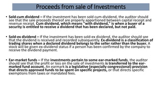 Proceeds from sale of Investments
• Sold-cum dividend – If the investment has been sold cum-dividend, the auditor should
see that the sale proceeds thereof are properly apportioned between capital receipt and
revenue receipt. Cum dividend, which means "with dividend," is when a buyer of a
security is entitled to receive a dividend that has been declared, but not paid.
• Sold-ex dividend – If the investment has been sold-ex dividend, the auditor should see
that the dividend is received and recorded subsequently. Ex-dividend is a classification of
trading shares when a declared dividend belongs to the seller rather than the buyer. A
stock will be given ex-dividend status if a person has been confirmed by the company to
receive the dividend payment.
• Ear-market funds – If the investments pertain to some ear-marked funds, the auditor
should see that the profit or loss on the sale of investments is transferred to the ear-
marked fund account. An earmark is a legislative (especially congressional) provision
that directs approved funds to be spent on specific projects, or that directs specific
exemptions from taxes or mandated fees.
 