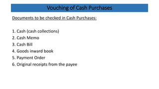 Vouching of Cash Purchases
Documents to be checked in Cash Purchases:
1. Cash (cash collections)
2. Cash Memo
3. Cash Bill
4. Goods inward book
5. Payment Order
6. Original receipts from the payee
 