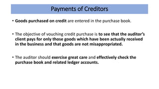 Payments of Creditors
• Goods purchased on credit are entered in the purchase book.
• The objective of vouching credit purchase is to see that the auditor’s
client pays for only those goods which have been actually received
in the business and that goods are not misappropriated.
• The auditor should exercise great care and effectively check the
purchase book and related ledger accounts.
 