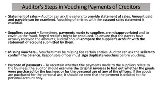 Auditor’s Steps in Vouching Payments of Creditors
• Statement of sales – Auditor can ask the sellers to provide statement of sales. Amount paid
and payable can be examined. Vouching of entries with the account sales statement is
essential.
• Suppliers account – Sometimes, payments made to suppliers are misappropriated and to
cover up the fraud, forged receipts might be produced. To ensure that the payees have
actually received the amounts, auditor should compare the supplier’s account with the
statement of account submitted by them.
• Missing vouchers – Vouchers may be missing for certain entries. Auditor can ask the sellers to
confirm the balance. Responsible officer must sign duplicate vouchers before vouching.
• Purpose of payments – To ascertain whether the payments made to the suppliers relate to
the business, the auditor should examine the original invoices to find out whether the goods
were purchased for the business or for the personal use of any of the officers. If the goods
are purchased for the personal use, it should be seen that the payment is debited to the
personal account only.
 