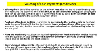 Vouching of Cash Payments (Credit Side)
• Bills Payable – Should be honored on the date of maturity and are returned by the payee
after receiving the payment. These bills should be cancelled after being paid. Bills payable
paid can be vouched with bills book. If payment is made by bank, bank statement or pass
book can be examined to verify the payment of bill.
• Purchase of land and building – Land may be purchased either on leasehold or freehold
basis. In case of leasehold, Auditor to consider terms and conditions of lease agreement.
In case of freehold, Auditor to consider conveyance deed and receipt issued by seller for
amount paid.
• Plant and machinery – Auditor can vouch the purchase of machinery with invoice received
from the supplier. In case of imported machinery any import duty and clearing charges
should also be debited to the asset account.
• Copyrights and patent rights – If acquired, it should be vouched with receipt issued by
seller, agent’s note, agreement, the purchase of patents and copyrights. If developed
through R&D, then all expenses incurred on R&D to be shown as cost.
 