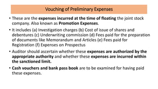 Vouching of Preliminary Expenses
• These are the expenses incurred at the time of floating the joint stock
company. Also known as Promotion Expenses.
• It includes (a) Investigation charges (b) Cost of issue of shares and
debentures (c) Underwriting commission (d) Fees paid for the preparation
of documents like Memorandum and Articles (e) Fees paid for
Registration (f) Expenses on Prospectus
• Auditor should ascertain whether these expenses are authorized by the
appropriate authority and whether these expenses are incurred within
the sanctioned limit.
• Cash vouchers and bank pass book are to be examined for having paid
these expenses.
 