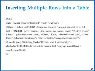 <?php
$link = mysqli_connect("localhost", "root", "", "demo");
if($link === false){ die("ERROR: Could not connect. " . mysqli_connect_error()); }
$sql = "INSERT INTO persons (first_name, last_name, email) VALUES ('John',
'Rambo', 'johnrambo@mail.com'), ('Clark', 'Kent', 'clarkkent@mail.com'), ('John',
'Carter', 'johncarter@mail.com'), ('Harry', 'Potter', 'harrypotter@mail.com')";
if(mysqli_query($link, $sql)){ echo "Records added successfully."; }
else{ echo "ERROR: Could not able to execute $sql. " . mysqli_error($link); }
mysqli_close($link);
?>
13
 