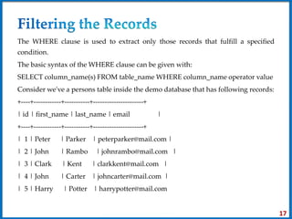 The WHERE clause is used to extract only those records that fulfill a specified
condition.
The basic syntax of the WHERE clause can be given with:
SELECT column_name(s) FROM table_name WHERE column_name operator value
Consider we've a persons table inside the demo database that has following records:
+----+------------+-----------+----------------------+
| id | first_name | last_name | email |
+----+------------+-----------+----------------------+
| 1 | Peter | Parker | peterparker@mail.com |
| 2 | John | Rambo | johnrambo@mail.com |
| 3 | Clark | Kent | clarkkent@mail.com |
| 4 | John | Carter | johncarter@mail.com |
| 5 | Harry | Potter | harrypotter@mail.com
17
 