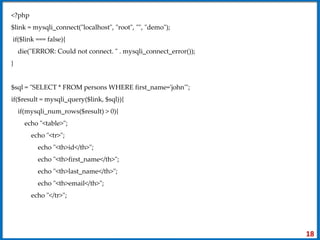 <?php
$link = mysqli_connect("localhost", "root", "", "demo");
if($link === false){
die("ERROR: Could not connect. " . mysqli_connect_error());
}
$sql = "SELECT * FROM persons WHERE first_name='john'";
if($result = mysqli_query($link, $sql)){
if(mysqli_num_rows($result) > 0){
echo "<table>";
echo "<tr>";
echo "<th>id</th>";
echo "<th>first_name</th>";
echo "<th>last_name</th>";
echo "<th>email</th>";
echo "</tr>";
18
 