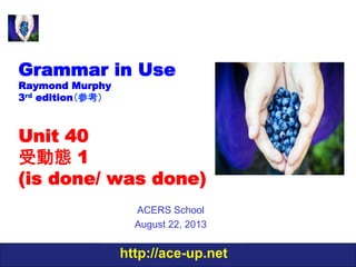 http://ace-up.net
Grammar in Use
Raymond Murphy
3rd edition（参考）
Unit 40
受動態 1
(is done/ was done)
ACERS School
August 22, 2013
 