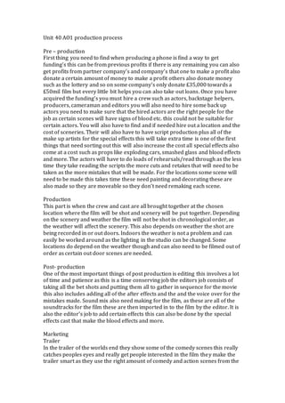 Unit 40 AO1 production process
Pre – production
First thing you need to find when producing a phone is find a way to get
funding’s this can be from previous profits if there is any remaining you can also
get profits from partner company’s and company’s that one to make a profit also
donate a certain amount of money to make a profit others also donate money
such as the lottery and so on some company’s only donate £35,000 towards a
£50mil film but every little bit helps you can also take out loans. Once you have
acquired the funding’s you must hire a crew such as actors, backstage helpers,
producers, cameraman and editors you will also need to hire some back up
actors you need to make sure that the hired actors are the right people for the
job as certain scenes will have signs of blood etc. this could not be suitable for
certain actors. You will also have to find and if needed hire out a location and the
cost of sceneries. Their will also have to have script production plus all of the
make up artists for the special effects this will take extra time is one of the first
things that need sorting out this will also increase the cost all special effects also
come at a cost such as props like exploding cars, smashed glass and blood effects
and more. The actors will have to do loads of rehearsals/read through as the less
time they take reading the scripts the more cuts and retakes that will need to be
taken as the more mistakes that will be made. For the locations some scene will
need to be made this takes time these need painting and decorating these are
also made so they are moveable so they don’t need remaking each scene.
Production
This part is when the crew and cast are all brought together at the chosen
location where the film will be shot and scenery will be put together. Depending
on the scenery and weather the film will not be shot in chronological order, as
the weather will affect the scenery. This also depends on weather the shot are
being recorded in or out doors. Indoors the weather is not a problem and can
easily be worked around as the lighting in the studio can be changed. Some
locations do depend on the weather though and can also need to be filmed out of
order as certain out door scenes are needed.
Post- production
One of the most important things of post production is editing this involves a lot
of time and patience as this is a time conserving job the editors job consists of
taking all the bet shots and putting them all to gather in sequence for the movie
this also includes adding all of the after effects and the and the voice over for the
mistakes made. Sound mix also need making for the film, as these are all of the
soundtracks for the film these are then imported in to the film by the editor. It is
also the editor’s job to add certain effects this can also be done by the special
effects cast that make the blood effects and more.
Marketing
Trailer
In the trailer of the worlds end they show some of the comedy scenes this really
catches peoples eyes and really get people interested in the film they make the
trailer smart as they use the right amount of comedy and action scenes from the
 