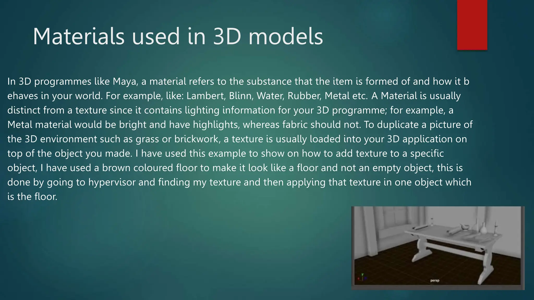 Materials used in 3D models
In 3D programmes like Maya, a material refers to the substance that the item is formed of and how it b
ehaves in your world. For example, like: Lambert, Blinn, Water, Rubber, Metal etc. A Material is usually
distinct from a texture since it contains lighting information for your 3D programme; for example, a
Metal material would be bright and have highlights, whereas fabric should not. To duplicate a picture of
the 3D environment such as grass or brickwork, a texture is usually loaded into your 3D application on
top of the object you made. I have used this example to show on how to add texture to a specific
object, I have used a brown coloured floor to make it look like a floor and not an empty object, this is
done by going to hypervisor and finding my texture and then applying that texture in one object which
is the floor.
 