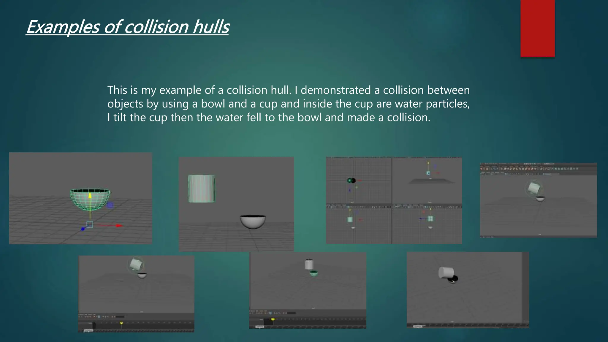 Examples of collision hulls
This is my example of a collision hull. I demonstrated a collision between
objects by using a bowl and a cup and inside the cup are water particles,
I tilt the cup then the water fell to the bowl and made a collision.
 