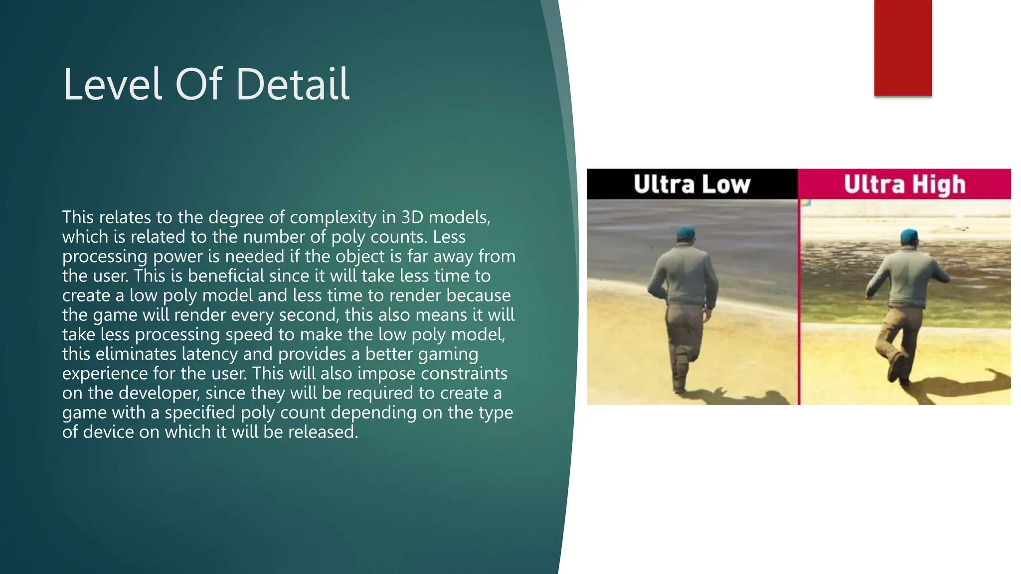 Level Of Detail
This relates to the degree of complexity in 3D models,
which is related to the number of poly counts. Less
processing power is needed if the object is far away from
the user. This is beneficial since it will take less time to
create a low poly model and less time to render because
the game will render every second, this also means it will
take less processing speed to make the low poly model,
this eliminates latency and provides a better gaming
experience for the user. This will also impose constraints
on the developer, since they will be required to create a
game with a specified poly count depending on the type
of device on which it will be released.
 