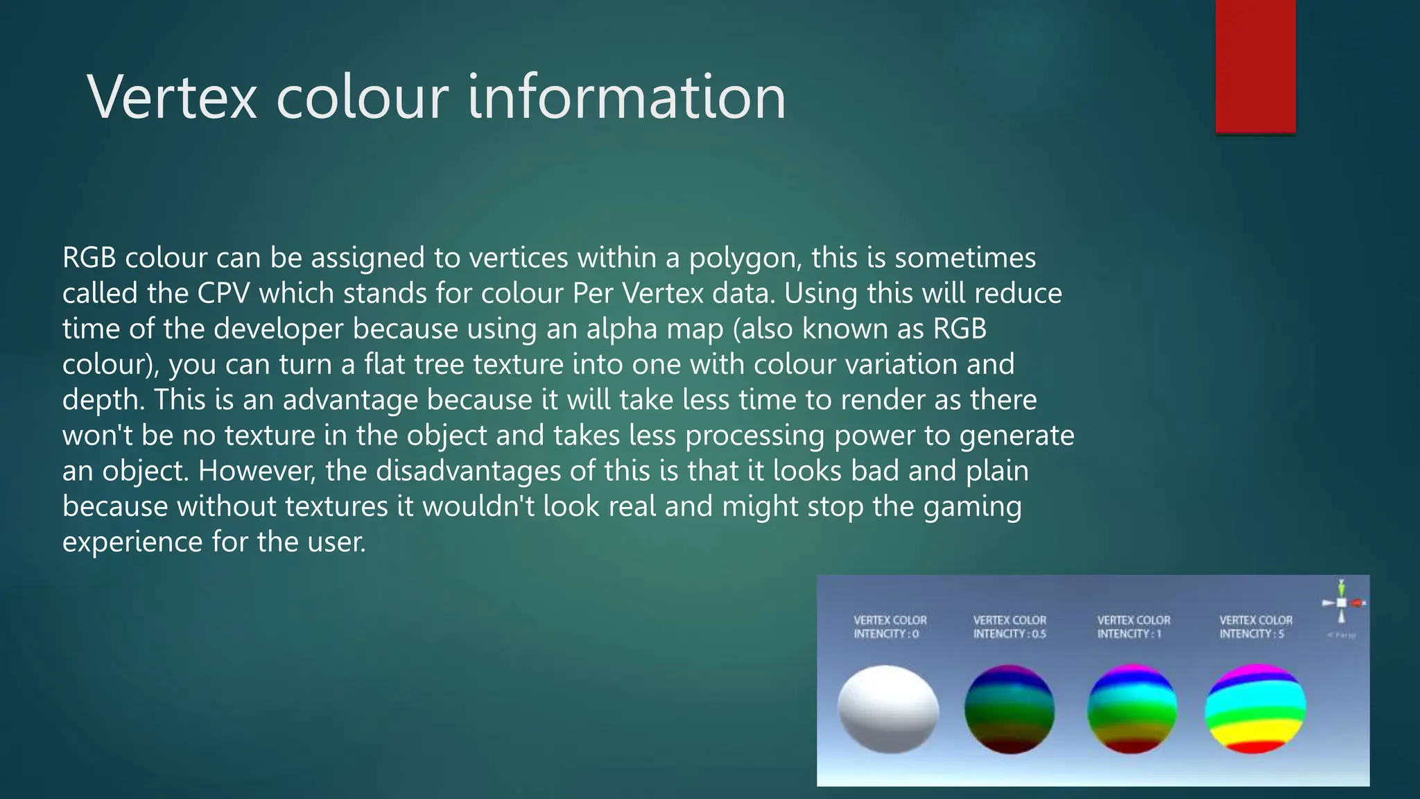 Vertex colour information
RGB colour can be assigned to vertices within a polygon, this is sometimes
called the CPV which stands for colour Per Vertex data. Using this will reduce
time of the developer because using an alpha map (also known as RGB
colour), you can turn a flat tree texture into one with colour variation and
depth. This is an advantage because it will take less time to render as there
won't be no texture in the object and takes less processing power to generate
an object. However, the disadvantages of this is that it looks bad and plain
because without textures it wouldn't look real and might stop the gaming
experience for the user.
 