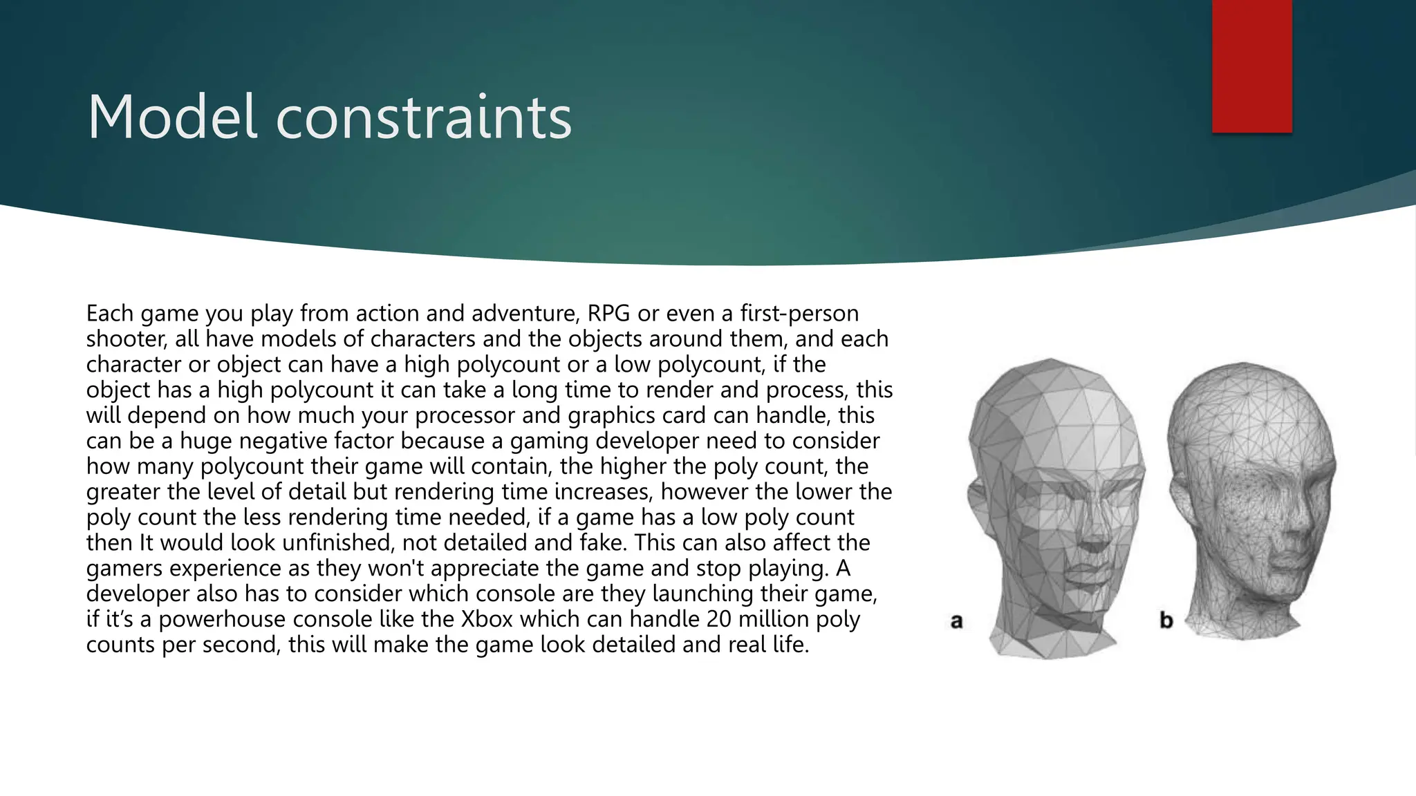 Model constraints
Each game you play from action and adventure, RPG or even a first-person
shooter, all have models of characters and the objects around them, and each
character or object can have a high polycount or a low polycount, if the
object has a high polycount it can take a long time to render and process, this
will depend on how much your processor and graphics card can handle, this
can be a huge negative factor because a gaming developer need to consider
how many polycount their game will contain, the higher the poly count, the
greater the level of detail but rendering time increases, however the lower the
poly count the less rendering time needed, if a game has a low poly count
then It would look unfinished, not detailed and fake. This can also affect the
gamers experience as they won't appreciate the game and stop playing. A
developer also has to consider which console are they launching their game,
if it’s a powerhouse console like the Xbox which can handle 20 million poly
counts per second, this will make the game look detailed and real life.
 