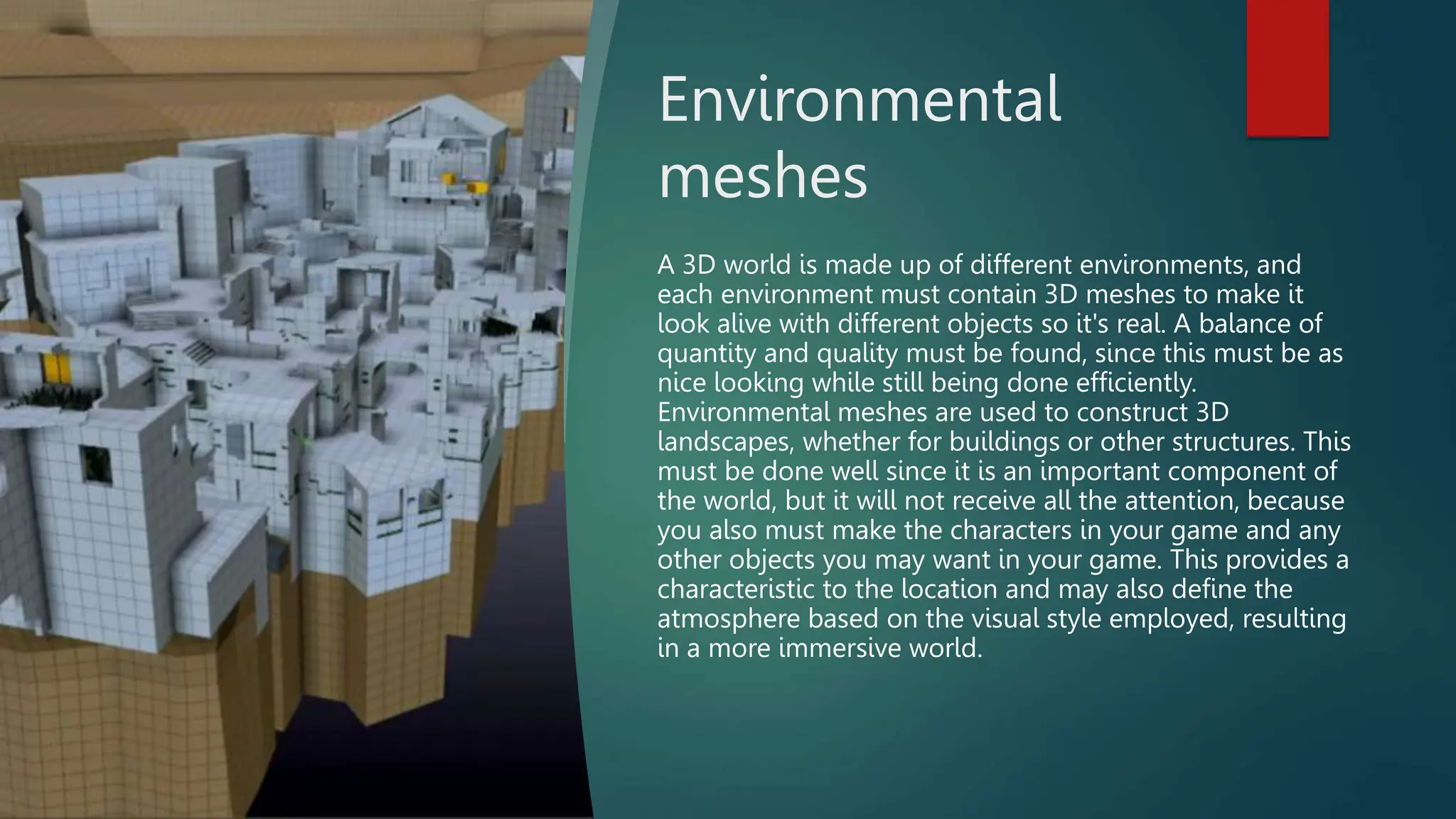 Environmental
meshes
A 3D world is made up of different environments, and
each environment must contain 3D meshes to make it
look alive with different objects so it's real. A balance of
quantity and quality must be found, since this must be as
nice looking while still being done efficiently.
Environmental meshes are used to construct 3D
landscapes, whether for buildings or other structures. This
must be done well since it is an important component of
the world, but it will not receive all the attention, because
you also must make the characters in your game and any
other objects you may want in your game. This provides a
characteristic to the location and may also define the
atmosphere based on the visual style employed, resulting
in a more immersive world.
 