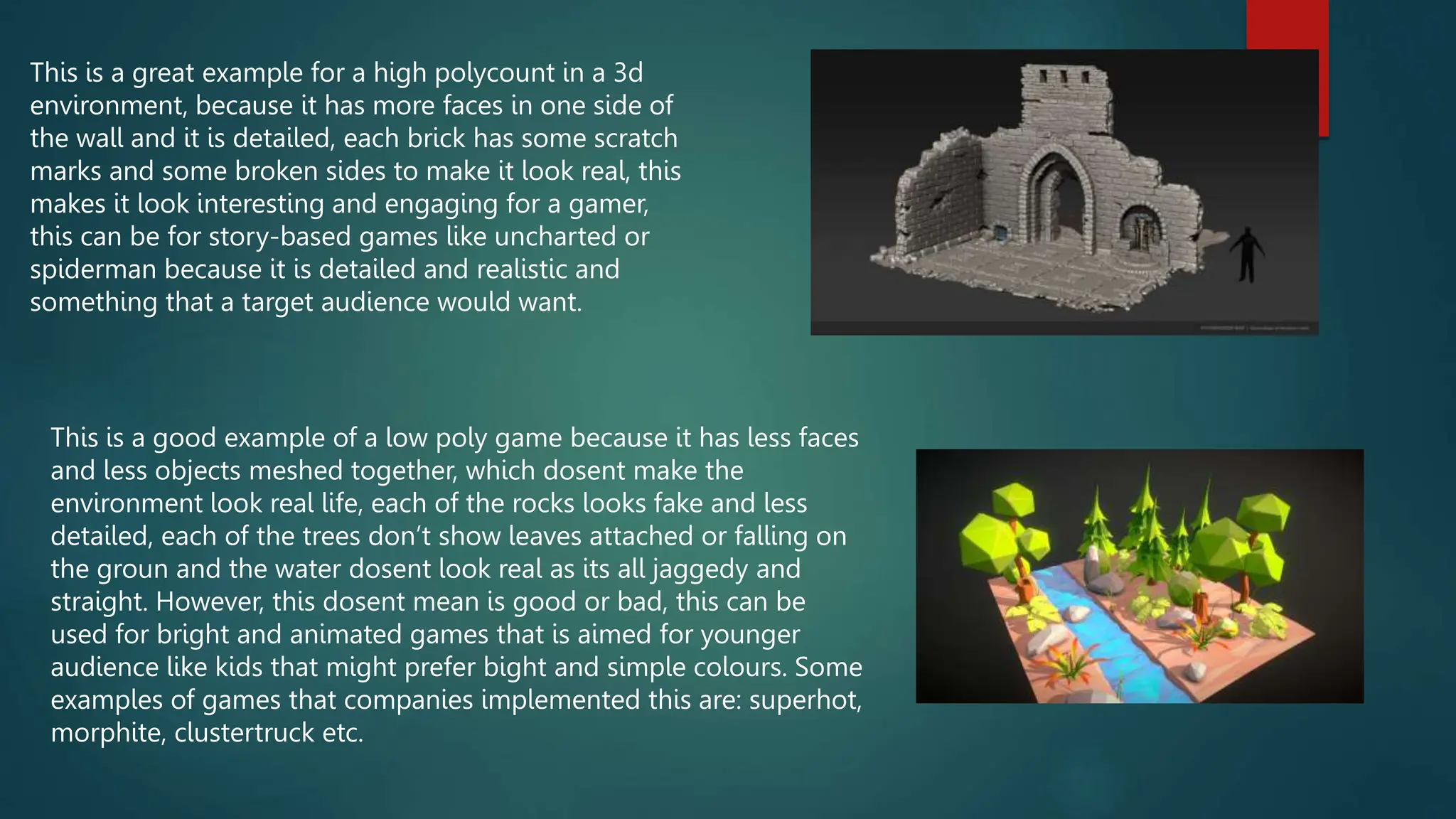 This is a great example for a high polycount in a 3d
environment, because it has more faces in one side of
the wall and it is detailed, each brick has some scratch
marks and some broken sides to make it look real, this
makes it look interesting and engaging for a gamer,
this can be for story-based games like uncharted or
spiderman because it is detailed and realistic and
something that a target audience would want.
This is a good example of a low poly game because it has less faces
and less objects meshed together, which dosent make the
environment look real life, each of the rocks looks fake and less
detailed, each of the trees don’t show leaves attached or falling on
the groun and the water dosent look real as its all jaggedy and
straight. However, this dosent mean is good or bad, this can be
used for bright and animated games that is aimed for younger
audience like kids that might prefer bight and simple colours. Some
examples of games that companies implemented this are: superhot,
morphite, clustertruck etc.
 