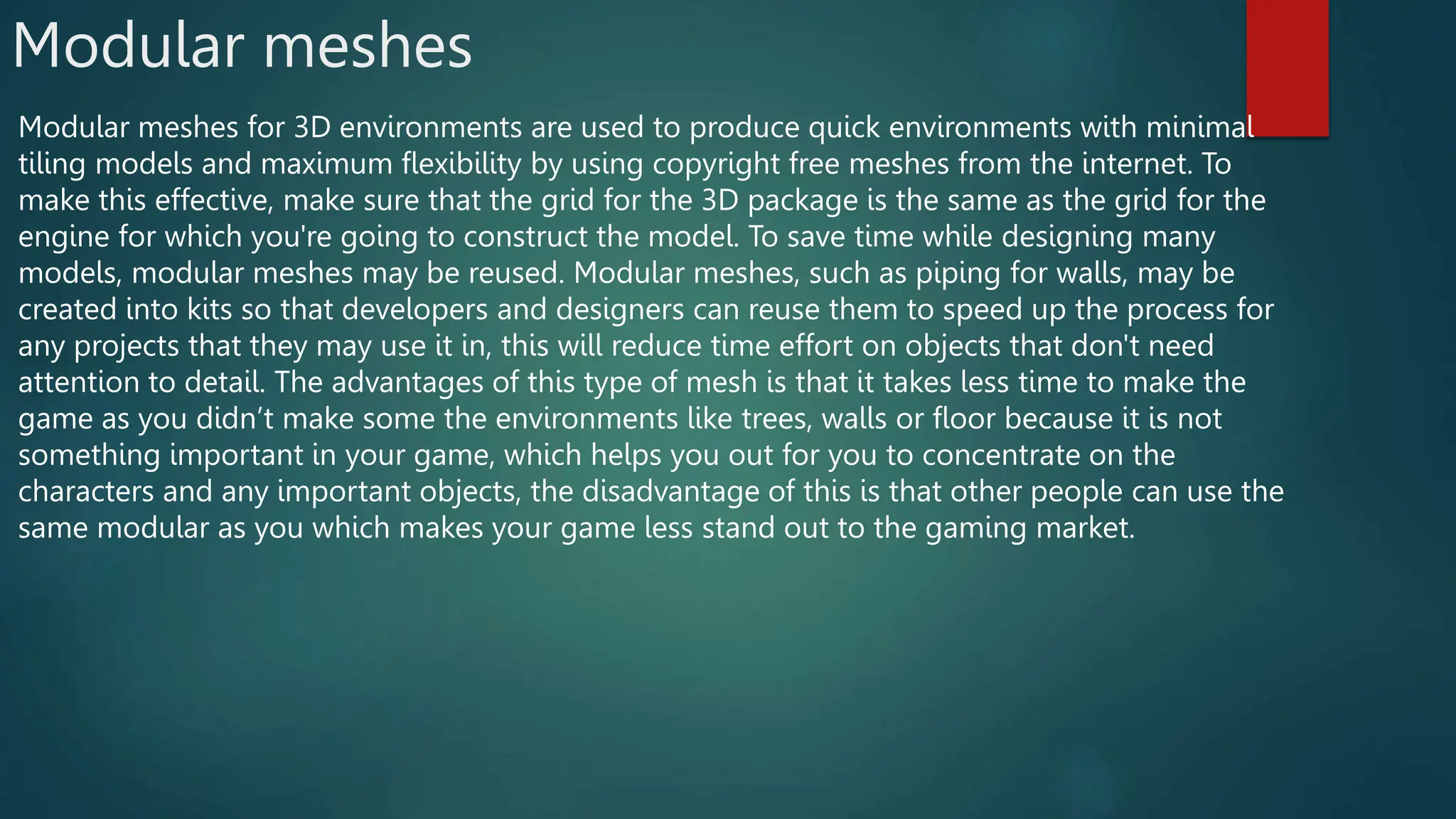 Modular meshes
Modular meshes for 3D environments are used to produce quick environments with minimal
tiling models and maximum flexibility by using copyright free meshes from the internet. To
make this effective, make sure that the grid for the 3D package is the same as the grid for the
engine for which you're going to construct the model. To save time while designing many
models, modular meshes may be reused. Modular meshes, such as piping for walls, may be
created into kits so that developers and designers can reuse them to speed up the process for
any projects that they may use it in, this will reduce time effort on objects that don't need
attention to detail. The advantages of this type of mesh is that it takes less time to make the
game as you didn’t make some the environments like trees, walls or floor because it is not
something important in your game, which helps you out for you to concentrate on the
characters and any important objects, the disadvantage of this is that other people can use the
same modular as you which makes your game less stand out to the gaming market.
 