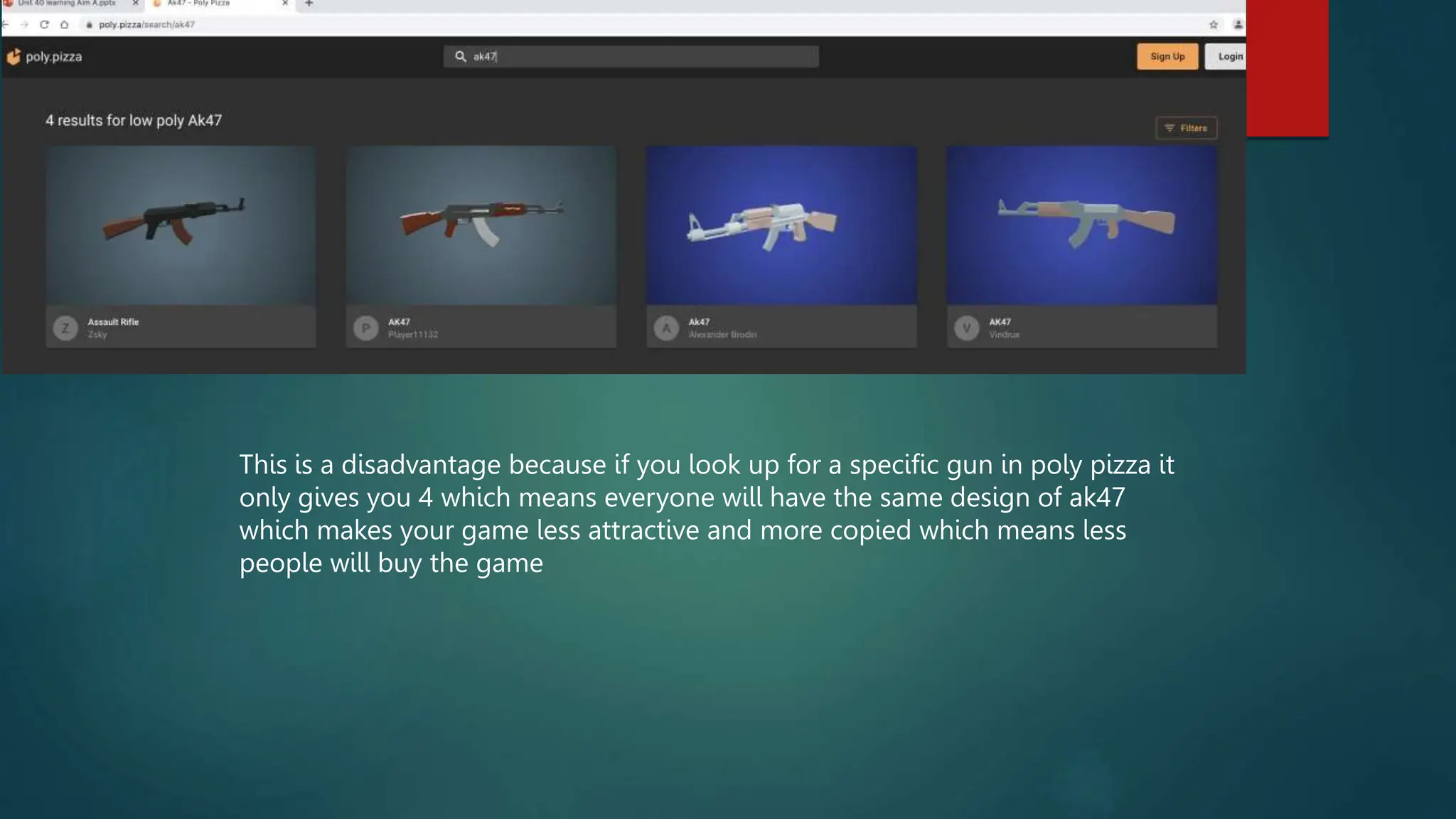 This is a disadvantage because if you look up for a specific gun in poly pizza it
only gives you 4 which means everyone will have the same design of ak47
which makes your game less attractive and more copied which means less
people will buy the game
 