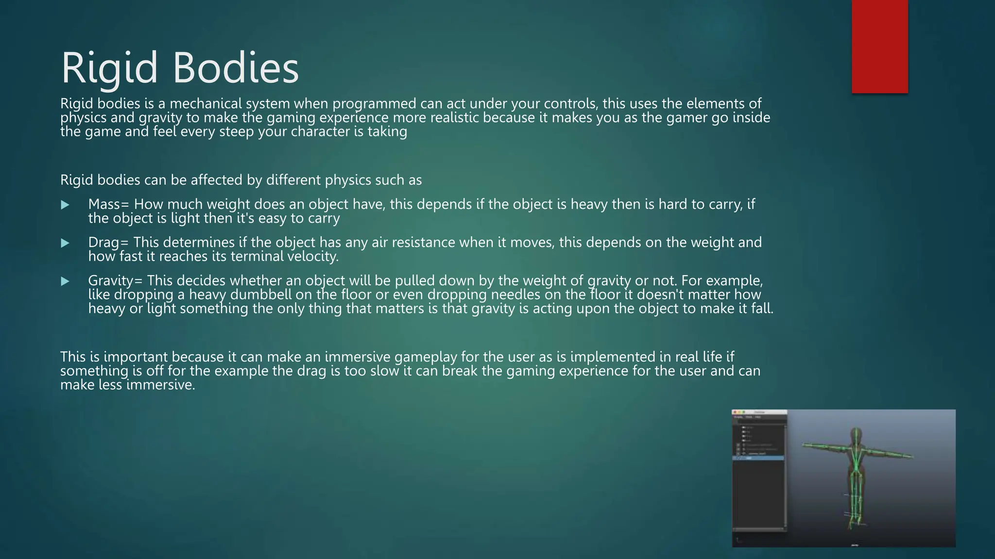Rigid Bodies
Rigid bodies is a mechanical system when programmed can act under your controls, this uses the elements of
physics and gravity to make the gaming experience more realistic because it makes you as the gamer go inside
the game and feel every steep your character is taking
Rigid bodies can be affected by different physics such as
 Mass= How much weight does an object have, this depends if the object is heavy then is hard to carry, if
the object is light then it's easy to carry
 Drag= This determines if the object has any air resistance when it moves, this depends on the weight and
how fast it reaches its terminal velocity.
 Gravity= This decides whether an object will be pulled down by the weight of gravity or not. For example,
like dropping a heavy dumbbell on the floor or even dropping needles on the floor it doesn't matter how
heavy or light something the only thing that matters is that gravity is acting upon the object to make it fall.
This is important because it can make an immersive gameplay for the user as is implemented in real life if
something is off for the example the drag is too slow it can break the gaming experience for the user and can
make less immersive.
 