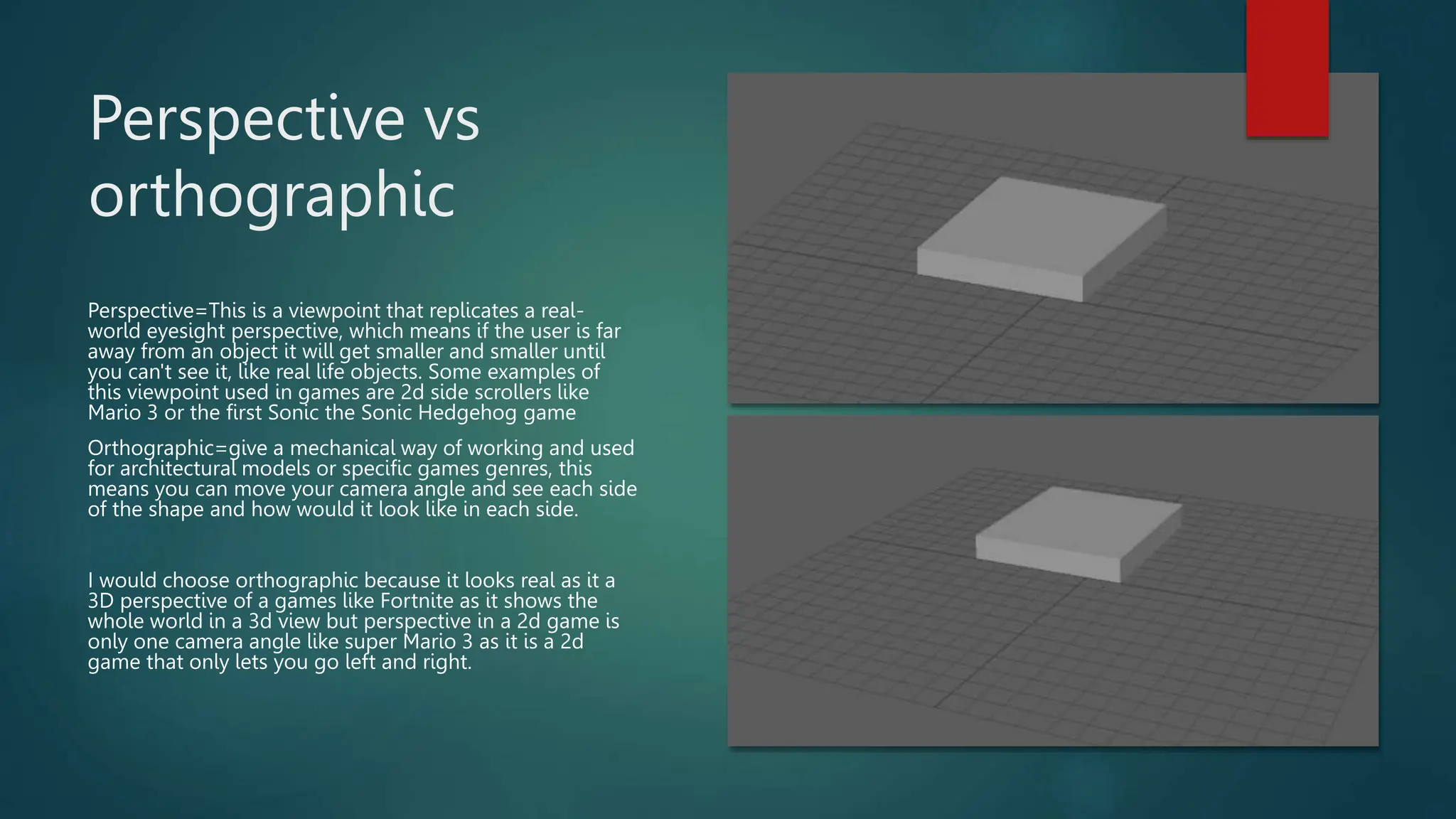 Perspective vs
orthographic
Perspective=This is a viewpoint that replicates a real-
world eyesight perspective, which means if the user is far
away from an object it will get smaller and smaller until
you can't see it, like real life objects. Some examples of
this viewpoint used in games are 2d side scrollers like
Mario 3 or the first Sonic the Sonic Hedgehog game
Orthographic=give a mechanical way of working and used
for architectural models or specific games genres, this
means you can move your camera angle and see each side
of the shape and how would it look like in each side.
I would choose orthographic because it looks real as it a
3D perspective of a games like Fortnite as it shows the
whole world in a 3d view but perspective in a 2d game is
only one camera angle like super Mario 3 as it is a 2d
game that only lets you go left and right.
 
