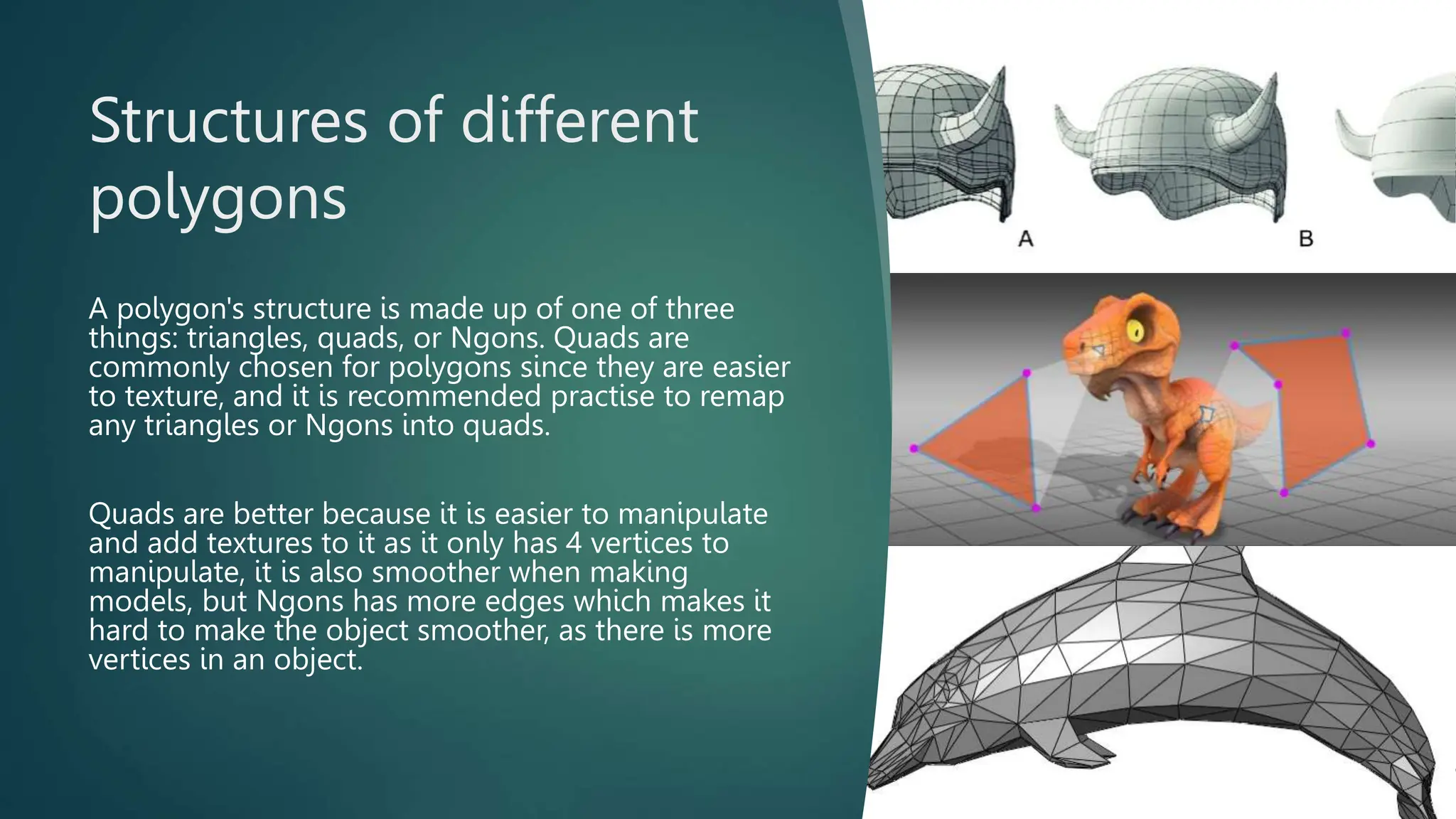Structures of different
polygons
A polygon's structure is made up of one of three
things: triangles, quads, or Ngons. Quads are
commonly chosen for polygons since they are easier
to texture, and it is recommended practise to remap
any triangles or Ngons into quads.
Quads are better because it is easier to manipulate
and add textures to it as it only has 4 vertices to
manipulate, it is also smoother when making
models, but Ngons has more edges which makes it
hard to make the object smoother, as there is more
vertices in an object.
 