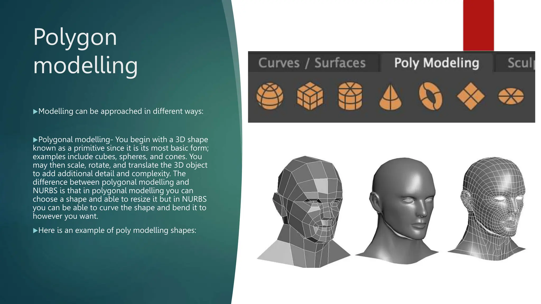 Polygon
modelling
Modelling can be approached in different ways:
Polygonal modelling- You begin with a 3D shape
known as a primitive since it is its most basic form;
examples include cubes, spheres, and cones. You
may then scale, rotate, and translate the 3D object
to add additional detail and complexity. The
difference between polygonal modelling and
NURBS is that in polygonal modelling you can
choose a shape and able to resize it but in NURBS
you can be able to curve the shape and bend it to
however you want.
Here is an example of poly modelling shapes:
 