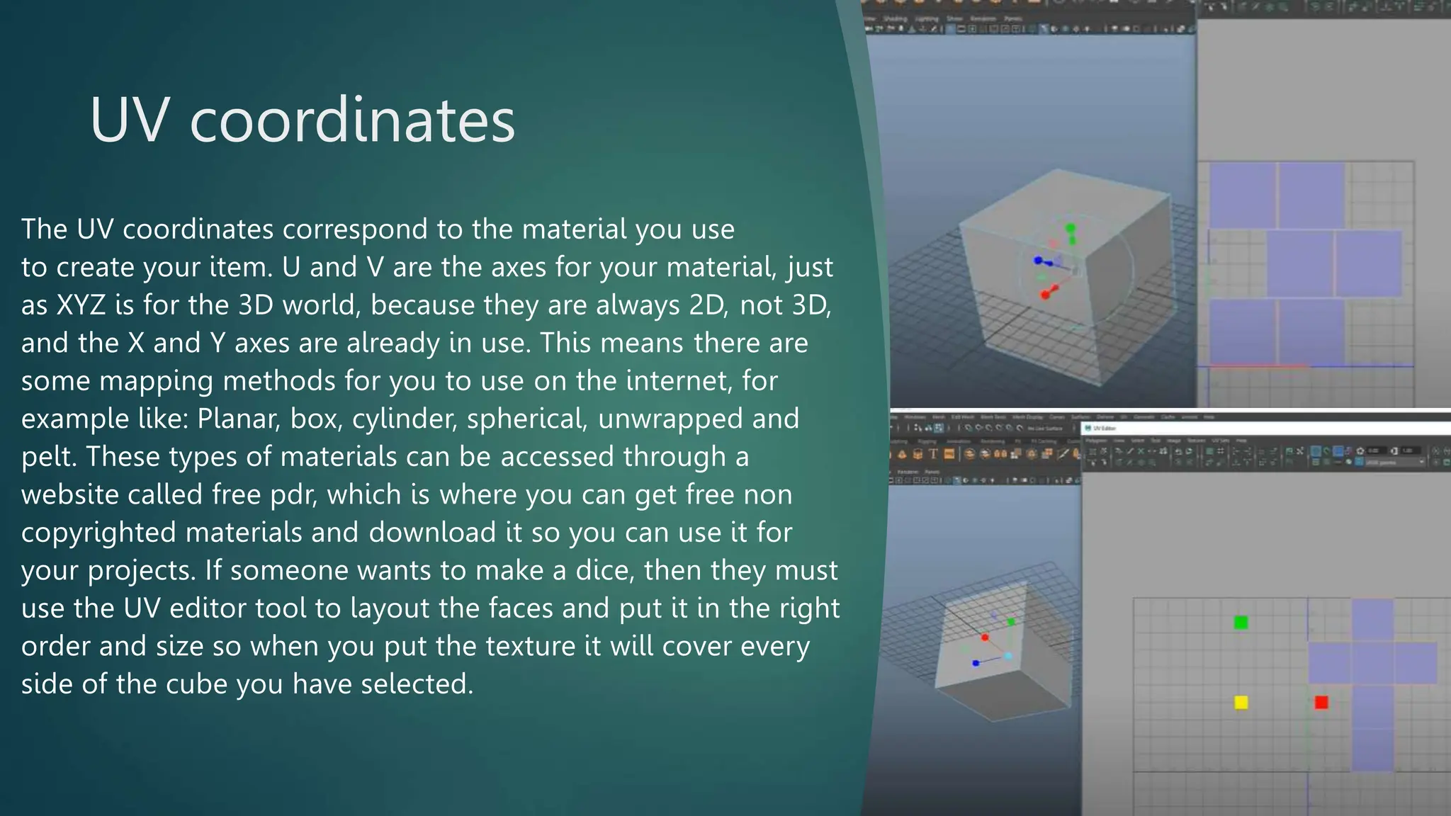 UV coordinates
The UV coordinates correspond to the material you use
to create your item. U and V are the axes for your material, just
as XYZ is for the 3D world, because they are always 2D, not 3D,
and the X and Y axes are already in use. This means there are
some mapping methods for you to use on the internet, for
example like: Planar, box, cylinder, spherical, unwrapped and
pelt. These types of materials can be accessed through a
website called free pdr, which is where you can get free non
copyrighted materials and download it so you can use it for
your projects. If someone wants to make a dice, then they must
use the UV editor tool to layout the faces and put it in the right
order and size so when you put the texture it will cover every
side of the cube you have selected.
 