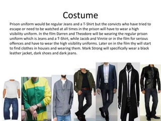 Costume
Prison uniform would be regular Jeans and a T-Shirt but the convicts who have tried to
escape or need to be watched at all times in the prison will have to wear a high
visibility uniform. In the film Darren and Theodore will be wearing the regular prison
uniform which is Jeans and a T-Shirt, while Jacob and Vinnie or in the film for serious
offences and have to wear the high visibility uniforms. Later on in the film thy will start
to find clothes in houses and wearing them. Mark Strong will specifically wear a black
leather jacket, dark shoes and dark jeans.
 