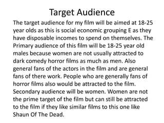 Target Audience
The target audience for my film will be aimed at 18-25
year olds as this is social economic grouping E as they
have disposable incomes to spend on themselves. The
Primary audience of this film will be 18-25 year old
males because women are not usually attracted to
dark comedy horror films as much as men. Also
general fans of the actors in the film and are general
fans of there work. People who are generally fans of
horror films also would be attracted to the film.
Secondary audience will be women. Women are not
the prime target of the film but can still be attracted
to the film if they like similar films to this one like
Shaun Of The Dead.
 
