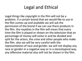 Legal and Ethical
Legal things like copyright in the film will not be a
problem. if a certain brand that we would like to use in
the film comes up and available we will ask the
permission of the brand if we can use there products in
the film. the royalties in the film will mean that every
time the film is played or shown on the television that an
percentage of money will come in and be divided and
split for the actors, the crew and other people who make
the film. also we will be very careful with the
representation of race and gender. we will not display any
race or gender in a negative way or in a stereotypical way.
any offensive material also will not be shown in the film.
 