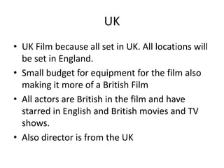 UK
• UK Film because all set in UK. All locations will
be set in England.
• Small budget for equipment for the film also
making it more of a British Film
• All actors are British in the film and have
starred in English and British movies and TV
shows.
• Also director is from the UK
 