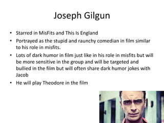 Joseph Gilgun
• Starred in MisFits and This Is England
• Portrayed as the stupid and raunchy comedian in film similar
to his role in misfits.
• Lots of dark humor in film just like in his role in misfits but will
be more sensitive in the group and will be targeted and
bullied in the film but will often share dark humor jokes with
Jacob
• He will play Theodore in the film
 