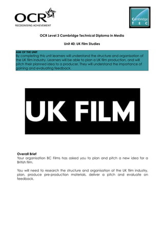 OCR Level 3 Cambridge Technical Diploma in Media
Unit 40: UK Film Studies
AIM OF THE UNIT
By completing this unit learners will understand the structure and organisation of
the UK film industry. Learners will be able to plan a UK film production, and will
pitch their planned idea to a producer. They will understand the importance of
gaining and evaluating feedback.
Overall Brief
Your organisation BC Films has asked you to plan and pitch a new idea for a
British film.
You will need to research the structure and organisation of the UK film industry,
plan, produce pre-production materials, deliver a pitch and evaluate on
feedback.
 