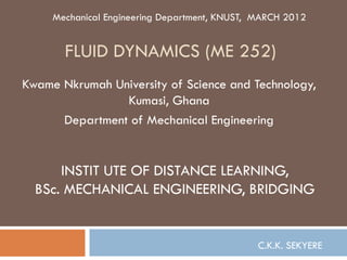 Mechanical Engineering Department, KNUST, MARCH 2012


       FLUID DYNAMICS (ME 252)
Kwame Nkrumah University of Science and Technology,
                Kumasi, Ghana
      Department of Mechanical Engineering


      INSTIT UTE OF DISTANCE LEARNING,
  BSc. MECHANICAL ENGINEERING, BRIDGING


                                               C.K.K. SEKYERE
 