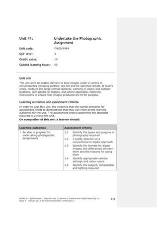 N034136 – Specification – Edexcel Level 3 Diploma in Creative and Digital Media (QCF) – 
Issue 4 – January 2013 © Pearson Education Limited 2013 
141 
Unit 41: Undertake the Photographic 
Assignment 
Unit code: F/600/8984 
QCF level: 3 
Credit value: 10 
Guided learning hours: 60 
Unit aim 
The unit aims to enable learners to take images under a variety of 
circumstances including portrait, still life and for specified shoots. It covers 
small, medium and large-format cameras, working in indoor and outdoor 
locations, with people or objects, and where applicable, following 
instructions to ensure that images produced are fit for purpose. 
Learning outcomes and assessment criteria 
In order to pass this unit, the evidence that the learner presents for 
assessment needs to demonstrate that they can meet all the learning 
outcomes for the unit. The assessment criteria determine the standard 
required to achieve the unit. 
On completion of this unit a learner should: 
Learning outcomes Assessment criteria 
1 Be able to prepare for 
undertaking photographic 
assignments 
1.1 Identify the types and purpose of 
photography required 
1.2 I Justify selection of a 
conventional or digital approach 
1.3 Identify file formats for digital 
images, the differences between 
them and the reasons for using 
them 
1.4 Identify appropriate camera 
settings and colour space 
1.5 Identify the subject, composition 
and lighting required 
 