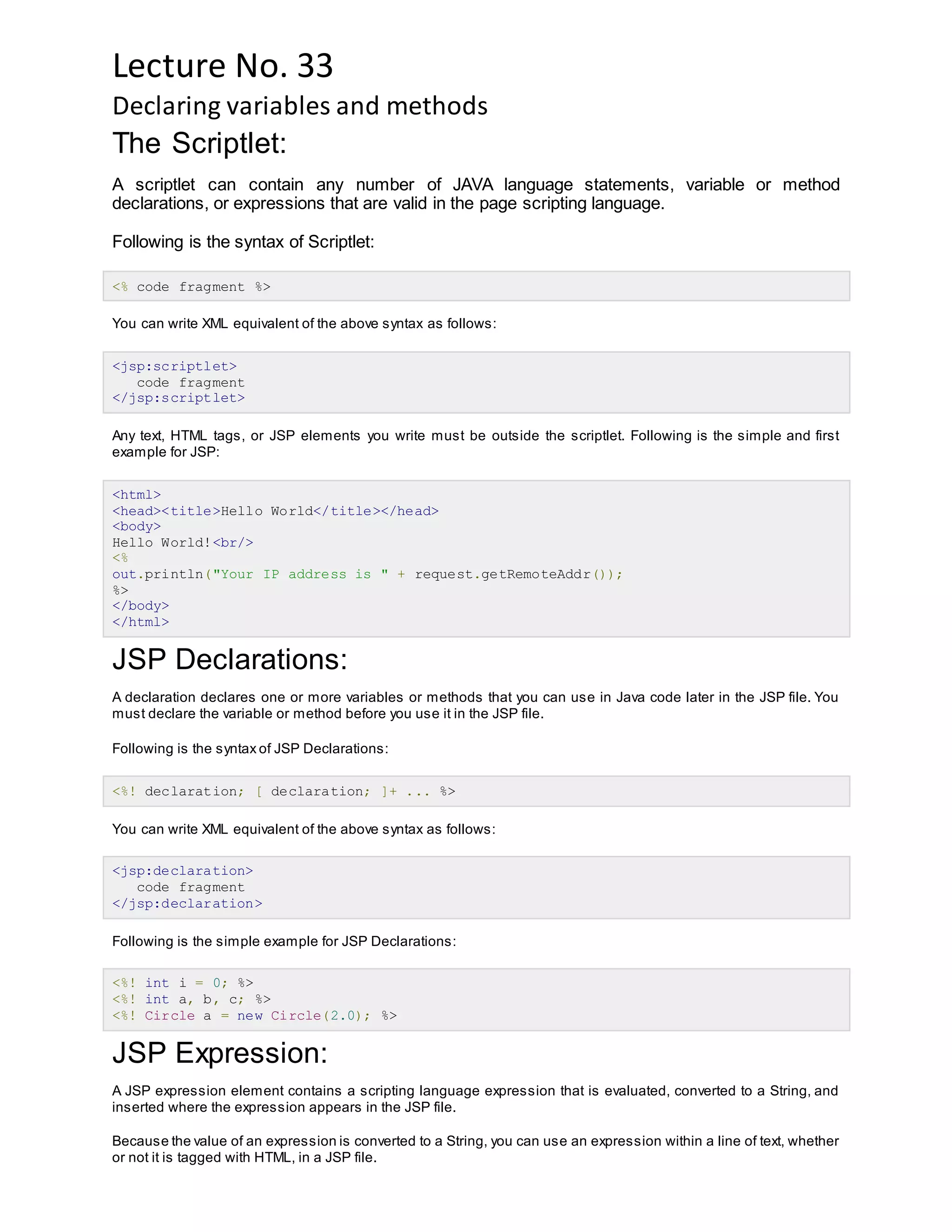 Lecture No. 33
Declaring variables and methods
The Scriptlet:
A scriptlet can contain any number of JAVA language statements, variable or method
declarations, or expressions that are valid in the page scripting language.
Following is the syntax of Scriptlet:
<% code fragment %>
You can write XML equivalent of the above syntax as follows:
<jsp:scriptlet>
code fragment
</jsp:scriptlet>
Any text, HTML tags, or JSP elements you write must be outside the scriptlet. Following is the simple and first
example for JSP:
<html>
<head><title>Hello World</title></head>
<body>
Hello World!<br/>
<%
out.println("Your IP address is " + request.getRemoteAddr());
%>
</body>
</html>
JSP Declarations:
A declaration declares one or more variables or methods that you can use in Java code later in the JSP file. You
must declare the variable or method before you use it in the JSP file.
Following is the syntax of JSP Declarations:
<%! declaration; [ declaration; ]+ ... %>
You can write XML equivalent of the above syntax as follows:
<jsp:declaration>
code fragment
</jsp:declaration>
Following is the simple example for JSP Declarations:
<%! int i = 0; %>
<%! int a, b, c; %>
<%! Circle a = new Circle(2.0); %>
JSP Expression:
A JSP expression element contains a scripting language expression that is evaluated, converted to a String, and
inserted where the expression appears in the JSP file.
Because the value of an expression is converted to a String, you can use an expression within a line of text, whether
or not it is tagged with HTML, in a JSP file.
 