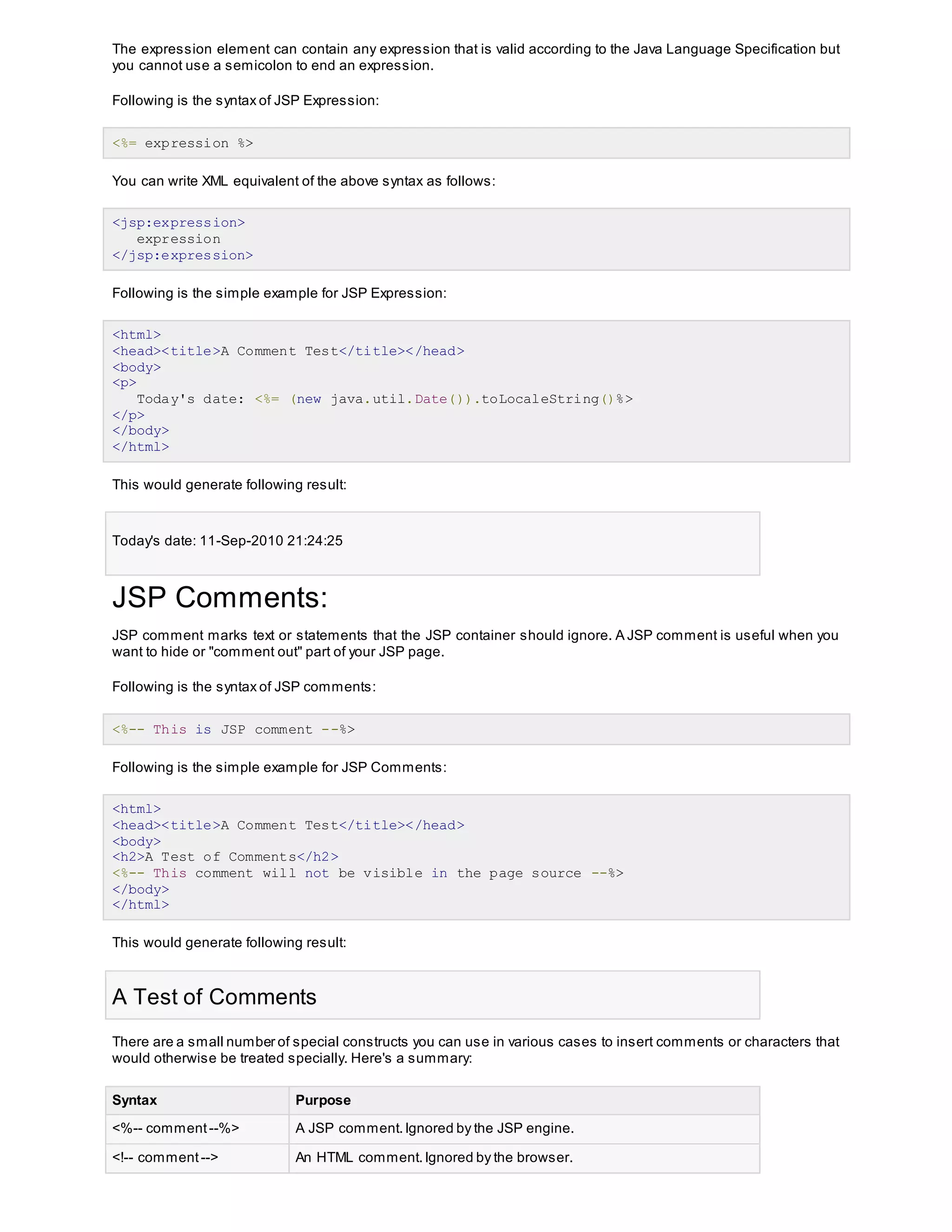 The expression element can contain any expression that is valid according to the Java Language Specification but
you cannot use a semicolon to end an expression.
Following is the syntax of JSP Expression:
<%= expression %>
You can write XML equivalent of the above syntax as follows:
<jsp:expression>
expression
</jsp:expression>
Following is the simple example for JSP Expression:
<html>
<head><title>A Comment Test</title></head>
<body>
<p>
Today's date: <%= (new java.util.Date()).toLocaleString()%>
</p>
</body>
</html>
This would generate following result:
Today's date: 11-Sep-2010 21:24:25
JSP Comments:
JSP comment marks text or statements that the JSP container should ignore. A JSP comment is useful when you
want to hide or "comment out" part of your JSP page.
Following is the syntax of JSP comments:
<%-- This is JSP comment --%>
Following is the simple example for JSP Comments:
<html>
<head><title>A Comment Test</title></head>
<body>
<h2>A Test of Comments</h2>
<%-- This comment will not be visible in the page source --%>
</body>
</html>
This would generate following result:
A Test of Comments
There are a small number of special constructs you can use in various cases to insert comments or characters that
would otherwise be treated specially. Here's a summary:
Syntax Purpose
<%-- comment --%> A JSP comment.Ignored by the JSP engine.
<!-- comment--> An HTML comment.Ignored by the browser.
 