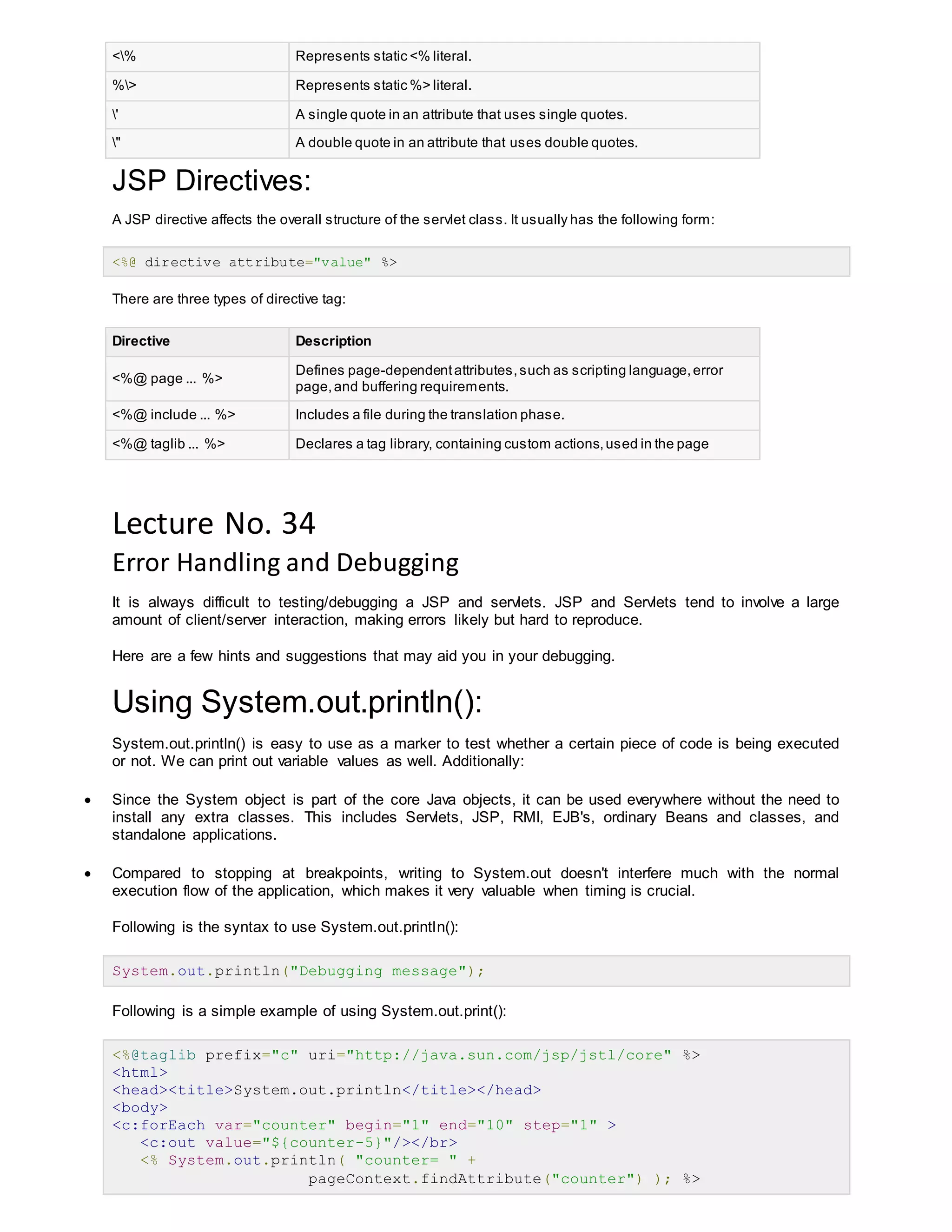 <% Represents static <% literal.
%> Represents static %> literal.
' A single quote in an attribute that uses single quotes.
" A double quote in an attribute that uses double quotes.
JSP Directives:
A JSP directive affects the overall structure of the servlet class. It usually has the following form:
<%@ directive attribute="value" %>
There are three types of directive tag:
Directive Description
<%@ page ... %>
Defines page-dependentattributes,such as scripting language,error
page,and buffering requirements.
<%@ include ... %> Includes a file during the translation phase.
<%@ taglib ... %> Declares a tag library, containing custom actions,used in the page
Lecture No. 34
Error Handling and Debugging
It is always difficult to testing/debugging a JSP and servlets. JSP and Servlets tend to involve a large
amount of client/server interaction, making errors likely but hard to reproduce.
Here are a few hints and suggestions that may aid you in your debugging.
Using System.out.println():
System.out.println() is easy to use as a marker to test whether a certain piece of code is being executed
or not. We can print out variable values as well. Additionally:
 Since the System object is part of the core Java objects, it can be used everywhere without the need to
install any extra classes. This includes Servlets, JSP, RMI, EJB's, ordinary Beans and classes, and
standalone applications.
 Compared to stopping at breakpoints, writing to System.out doesn't interfere much with the normal
execution flow of the application, which makes it very valuable when timing is crucial.
Following is the syntax to use System.out.println():
System.out.println("Debugging message");
Following is a simple example of using System.out.print():
<%@taglib prefix="c" uri="http://java.sun.com/jsp/jstl/core" %>
<html>
<head><title>System.out.println</title></head>
<body>
<c:forEach var="counter" begin="1" end="10" step="1" >
<c:out value="${counter-5}"/></br>
<% System.out.println( "counter= " +
pageContext.findAttribute("counter") ); %>
 